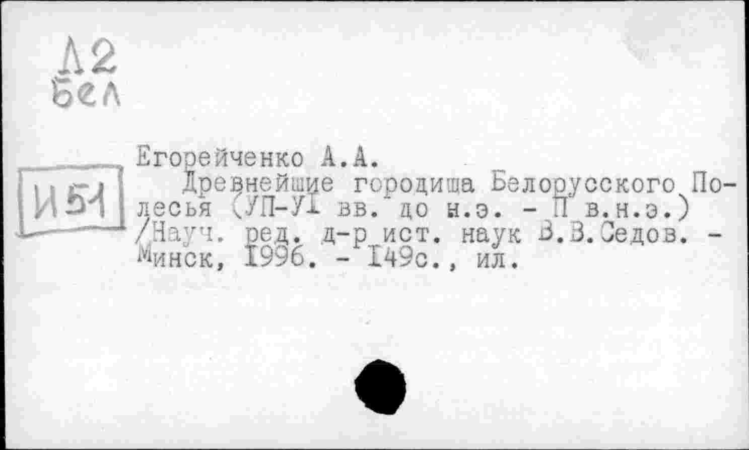 ﻿Л2
Бел
.., Егорейченко А. А.
І 11' Древнейшие городища Белорусского По-
> ! □ і ] лесья кУП-УБ вв.'до ы.э. - П в.н.э.)
Ь- ...Д/Науч. ред. д-р ист. наук Б.3. Седов. -
Минск, 1996. - 149с., ил.